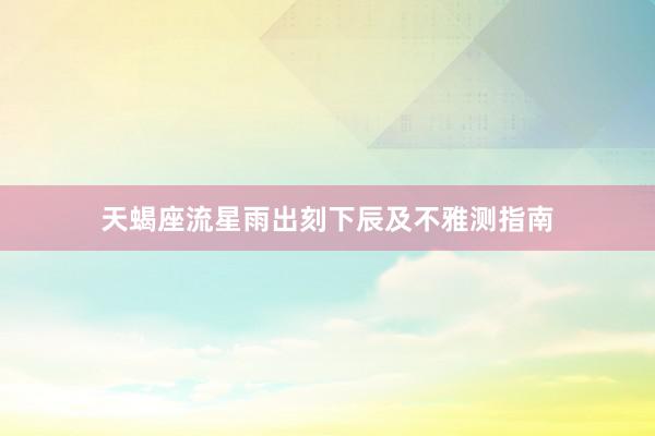 天蝎座流星雨出刻下辰及不雅测指南