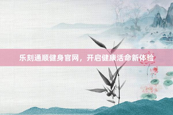 乐刻通顺健身官网,开启健康活命新体验